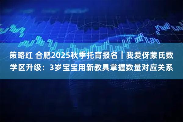 策略红 合肥2025秋季托育报名｜我爱伢蒙氏数学区升级：3岁宝宝用新教具掌握数量对应关系
