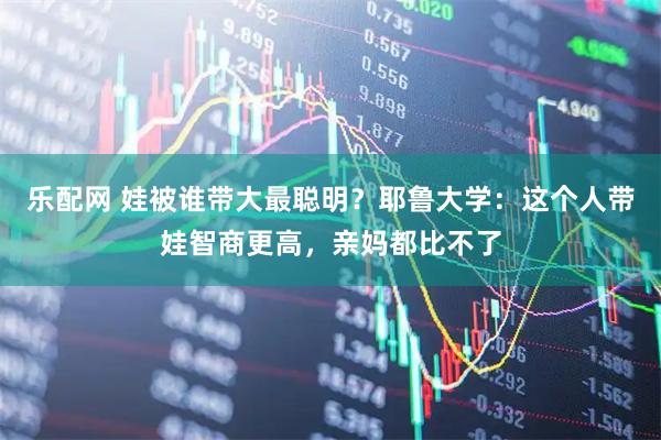 乐配网 娃被谁带大最聪明？耶鲁大学：这个人带娃智商更高，亲妈都比不了