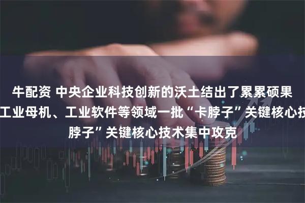 牛配资 中央企业科技创新的沃土结出了累累硕果 集成电路、工业母机、工业软件等领域一批“卡脖子”关键核心技术集中攻克