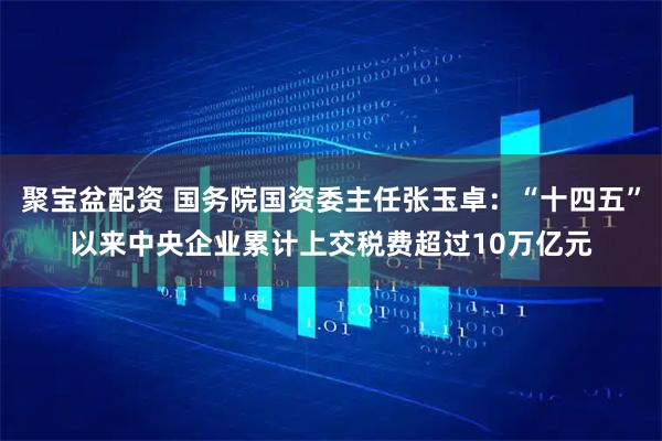 聚宝盆配资 国务院国资委主任张玉卓：“十四五”以来中央企业累计上交税费超过10万亿元
