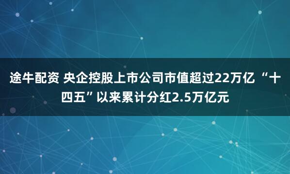 途牛配资 央企控股上市公司市值超过22万亿 “十四五”以来累计分红2.5万亿元