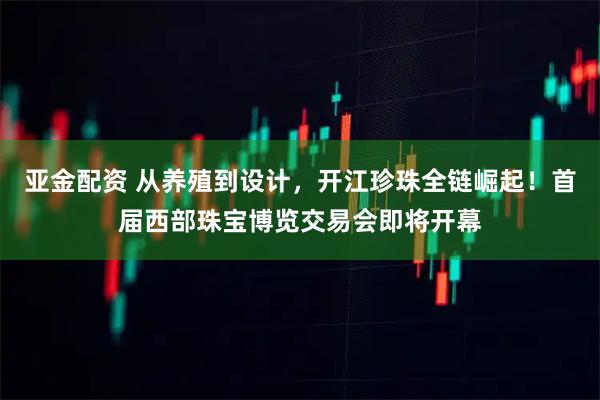 亚金配资 从养殖到设计，开江珍珠全链崛起！首届西部珠宝博览交易会即将开幕