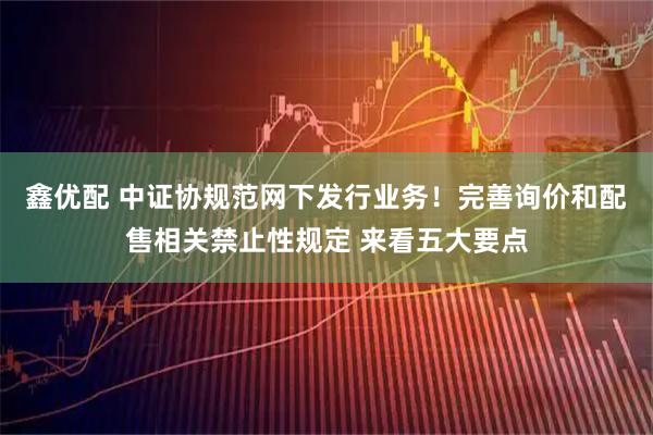 鑫优配 中证协规范网下发行业务！完善询价和配售相关禁止性规定 来看五大要点