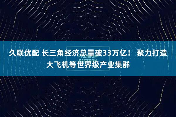 久联优配 长三角经济总量破33万亿！ 聚力打造大飞机等世界级产业集群