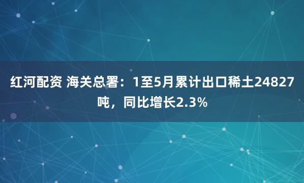 红河配资 海关总署：1至5月累计出口稀土24827吨，同比增长2.3%