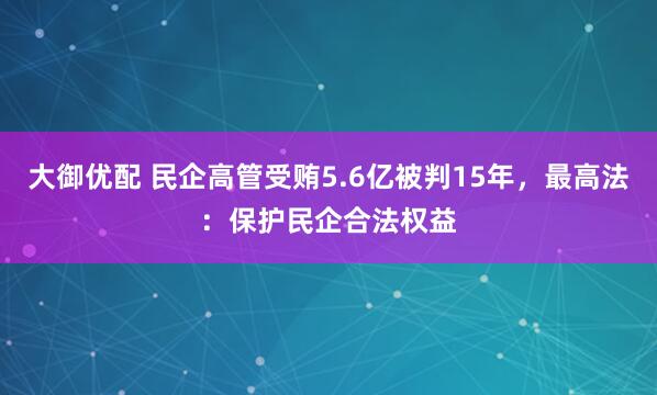 大御优配 民企高管受贿5.6亿被判15年，最高法：保护民企合法权益