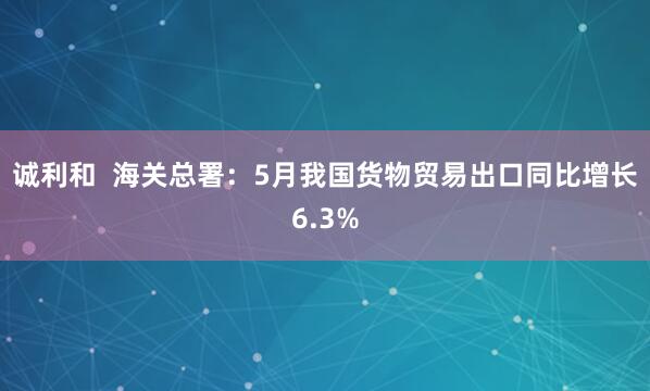 诚利和  海关总署：5月我国货物贸易出口同比增长6.3%