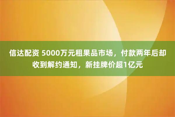 信达配资 5000万元租果品市场，付款两年后却收到解约通知，新挂牌价超1亿元