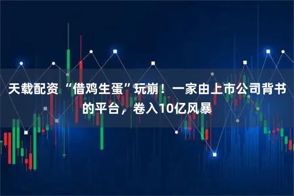 天载配资 “借鸡生蛋”玩崩！一家由上市公司背书的平台，卷入10亿风暴