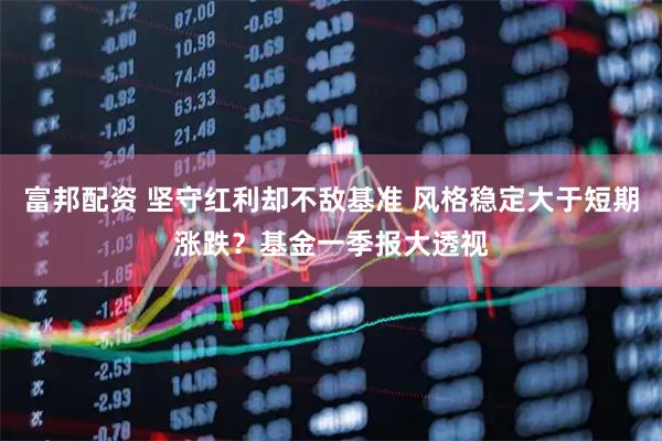 富邦配资 坚守红利却不敌基准 风格稳定大于短期涨跌？基金一季报大透视