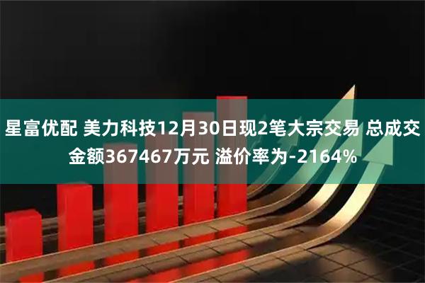 星富优配 美力科技12月30日现2笔大宗交易 总成交金额367467万元 溢价率为-2164%