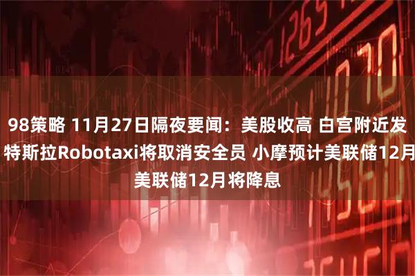 98策略 11月27日隔夜要闻：美股收高 白宫附近发生枪击 特斯拉Robotaxi将取消安全员 小摩预计美联储12月将降息