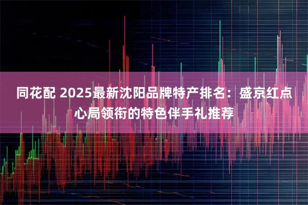 同花配 2025最新沈阳品牌特产排名：盛京红点心局领衔的特色伴手礼推荐