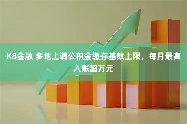 K8金融 多地上调公积金缴存基数上限，每月最高入账超万元